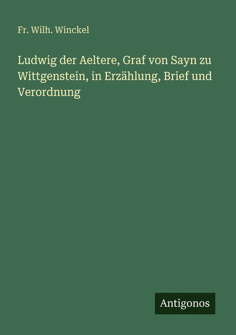 Fr. Wilh. Winckel. Titel: Ludwig der Aeltere, Graf von Sayn zu Wittgenstein, in Erzählung, Brief und Verordnung. Verleger: Antigonos.