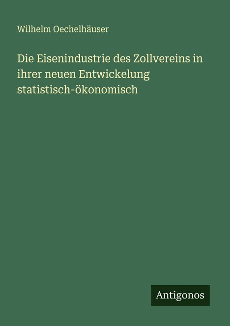 Titel: "Die Eisenindustrie des Zollvereins in ihrer neuen Entwickelung statistisch-ökonomisch" von Wilhelm Oechelhäuser. Grünes Cover, unten rechts weiß auf schwarzem Hintergrund "Antigonos".