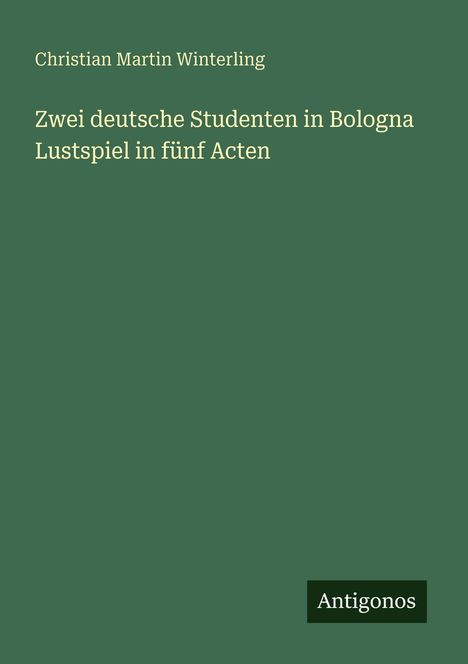 „Zwei deutsche Studenten in Bologna. Lustspiel in fünf Acten.“ Grüner Hintergrund, „Antigonos“ unten rechts.