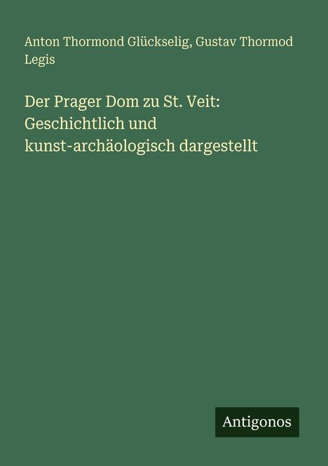 Titel: Der Prager Dom zu St. Veit: Geschichtlich und kunst-archäologisch dargestellt. Autoren: Anton Thormond Glükselig, Gustav Thormod Legis. Unten: "Antigonos". Hintergrund grün.
