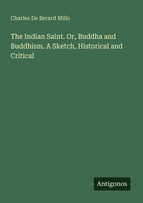 Oben steht "Charles De Berard Mills", darunter der Titel: "The Indian Saint. Or, Buddha and Buddhism. A Sketch, Historical and Critical". Unten rechts ist das Logo "Antigonos" zu sehen. Der Hintergrund ist grün.
