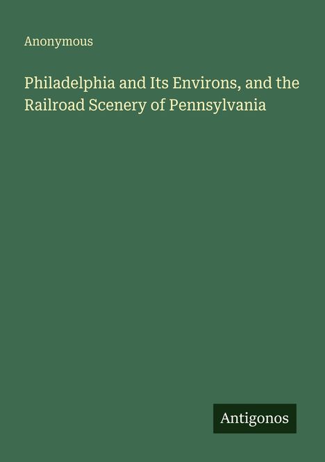 "Philadelphia and Its Environs, and the Railroad Scenery of Pennsylvania" von "Anonymous". Grüner Hintergrund. Logo: Antigonos.