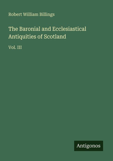 Text: "Robert William Billings. The Baronial and Ecclesiastical Antiquities of Scotland. Vol. III. Antigonos." Grünen Hintergrund.