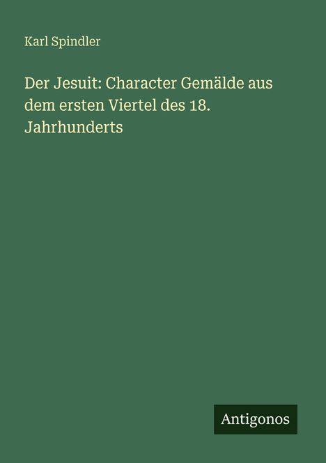 Grüner Hintergrund mit gelbem Text: "Karl Spindler, Der Jesuit: Character Gemälde aus dem ersten Viertel des 18. Jahrhunderts." Unten "Antigonos" in einem schwarzen Feld.
