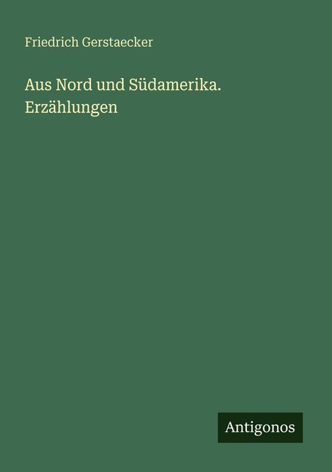 Oben: "Friedrich Gerstaecker". Mittig: "Aus Nord und Südamerika. Erzählungen". Unten: Logo "Antigonos". Hintergrund: Grün.