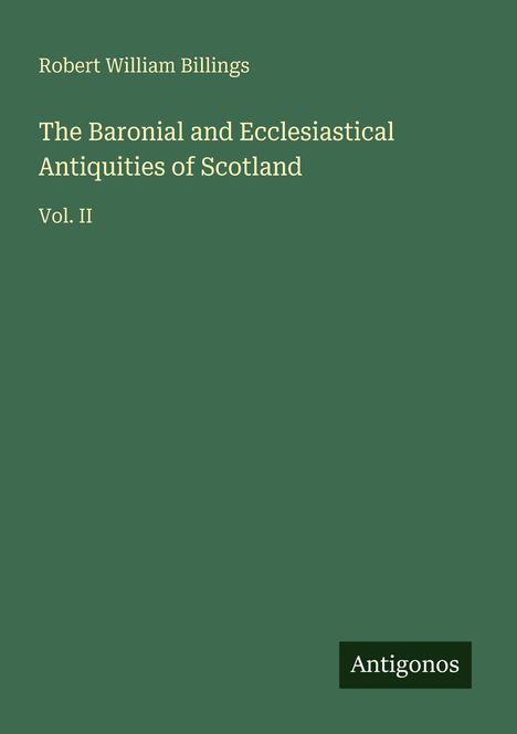 Titel: "The Baronial and Ecclesiastical Antiquities of Scotland, Vol. II" von Robert William Billings. Grüner Hintergrund. Unten rechts "Antigonos".