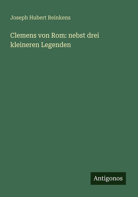 Grüner Hintergrund mit weißem Text: "Joseph Hubert Reinkens, Clemens von Rom: nebst drei kleineren Legenden." Unten: Logo "Antigonos".