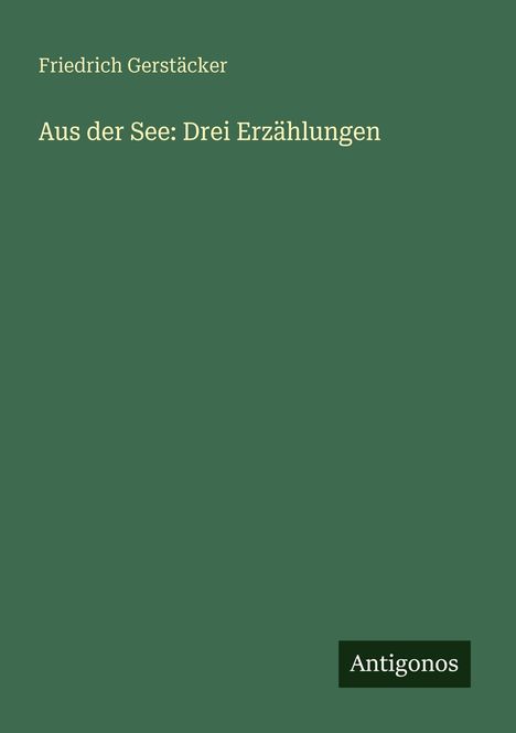 "Friedrich Gerstäcker: Aus der See: Drei Erzählungen" steht auf einem grünen Hintergrund. Unten rechts steht "Antigonos".