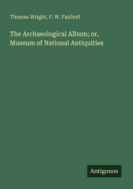 Ein grünes Cover mit den Namen Thomas Wright, F. W. Fairholt. Titel: "The Archaeological Album; or, Museum of National Antiquities". Unten steht "Antigonos".