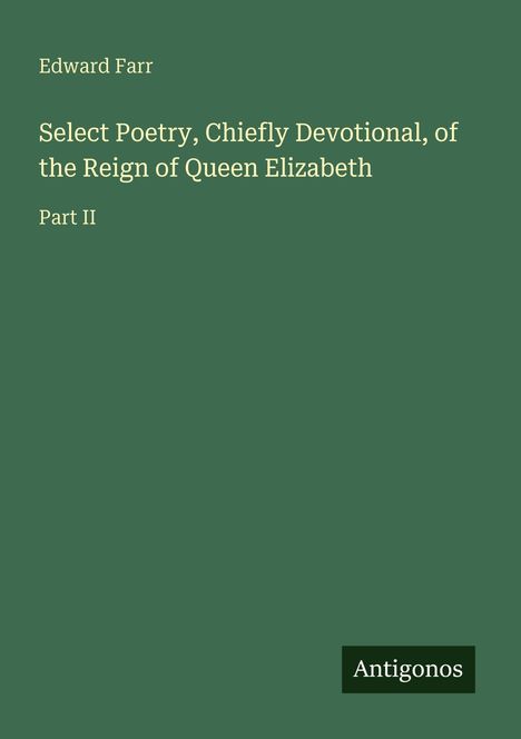 Titel: "Select Poetry, Chiefly Devotional, of the Reign of Queen Elizabeth, Part II". Autor: Edward Farr. Grünes Cover. Logo: Antigonos.