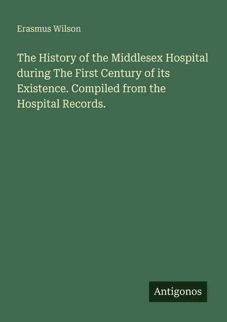 Text: "Erasmus Wilson. The History of the Middlesex Hospital during The First Century of its Existence. Compiled from the Hospital Records." Unten rechts steht "Antigonos". Der Hintergrund ist grün.