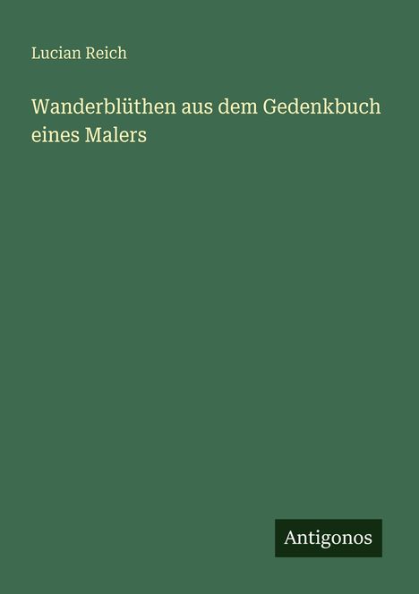 Oben: Lucian Reich. Titel: Wanderblüthen aus dem Gedenkbuch eines Malers. Unten rechts: Antigonos. Grüner Hintergrund.