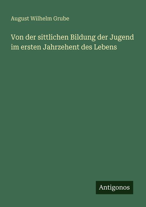 August Wilhelm Grube, "Von der sittlichen Bildung der Jugend im ersten Jahrzehent des Lebens", Antigonos; grüner Hintergrund.