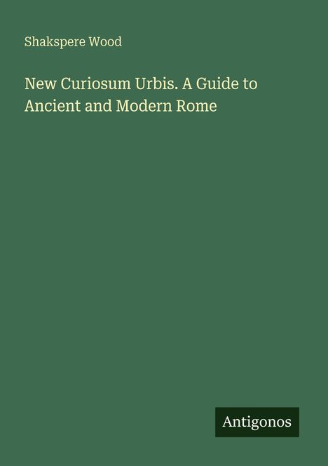 Dunkelgrüner Hintergrund mit den Texten: "Shakspere Wood" oben, "New Curiosum Urbis. A Guide to Ancient and Modern Rome" in der Mitte. Unten rechts "Antigonos" in einem schwarzen Feld.