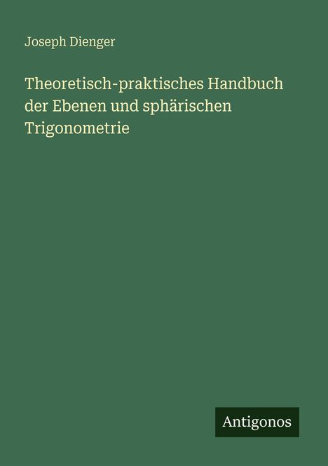 Titel: Theoretisch-praktisches Handbuch der Ebenen und sphärischen Trigonometrie. Autor: Joseph Dienger. Verlag: Antigonos.