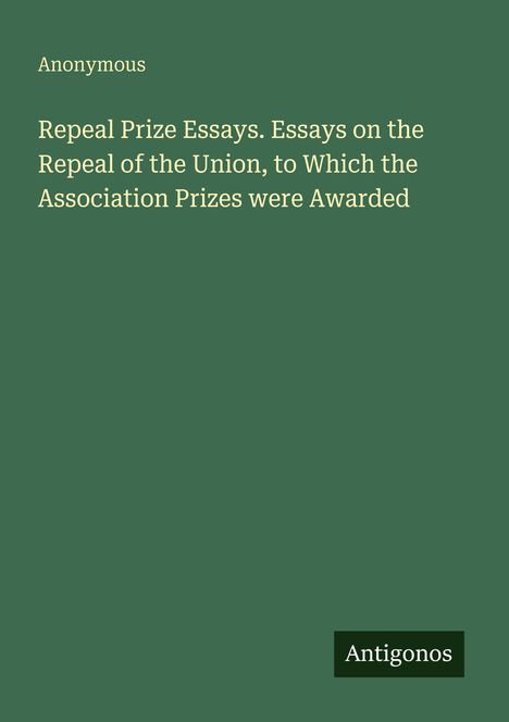 Text: "Anonymous. Repeal Prize Essays. Essays on the Repeal of the Union, to Which the Association Prizes were Awarded. Antigonos." Einfache grüne Buchabdeckung.