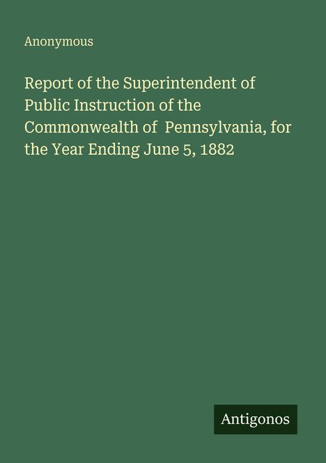 "Report of the Superintendent of Public Instruction of the Commonwealth of Pennsylvania, for the Year Ending June 5, 1882." Oben links "Anonymous". Unten rechts steht "Antigonos".