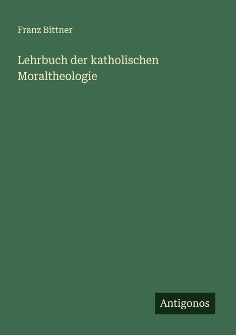 "Franz Bittner: Lehrbuch der katholischen Moraltheologie" steht in heller Schrift auf grünem Hintergrund. Unten "Antigonos".