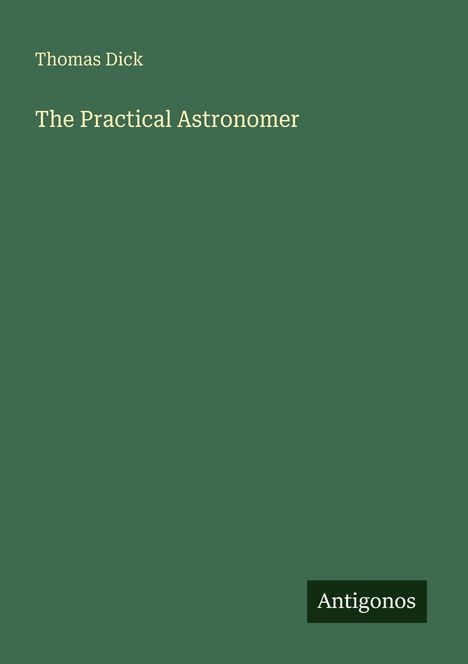 Text: Thomas Dick - The Practical Astronomer. Unten rechts kleines Logo: Antigonos. Hintergrund: Dunkelgrün.