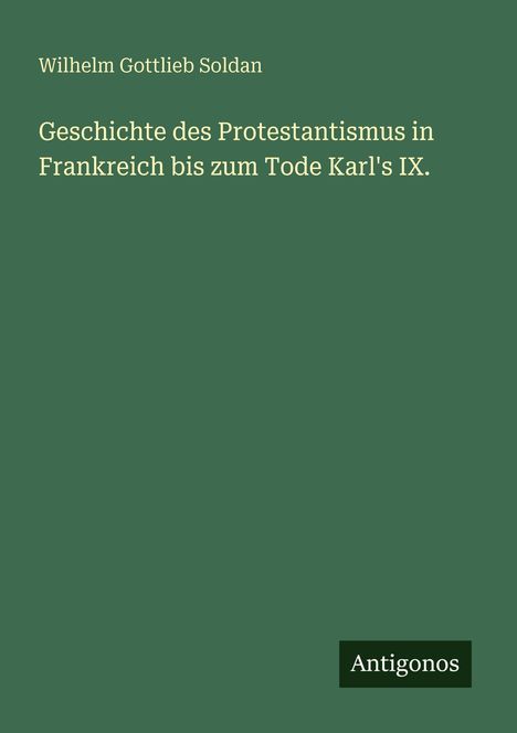 Auf einem grünen Hintergrund steht der Titel: "Geschichte des Protestantismus in Frankreich bis zum Tode Karl's IX." von Wilhelm Gottlieb Soldan. Unten rechts ein "Antigonos" Logo.