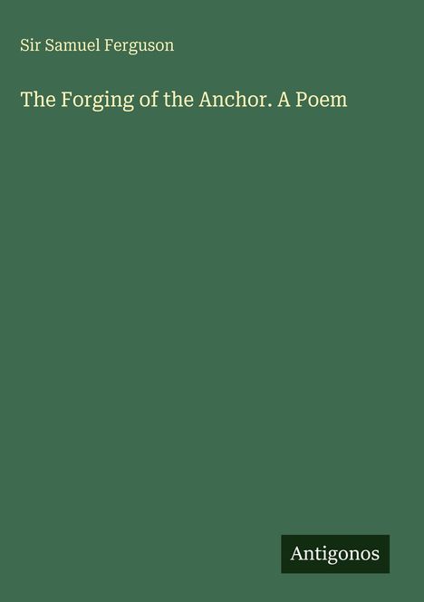 Oben steht "Sir Samuel Ferguson", darunter "The Forging of the Anchor. A Poem". Unten rechts ein "Antigonos"-Logo.