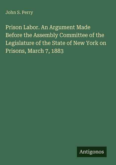 Text: "John S. Perry; Prison Labor. An Argument Made Before the Assembly Committee of the Legislature of the State of New York on Prisons, March 7, 1883." Unten rechts steht "Antigonos". Hintergrund: einfarbig grün.