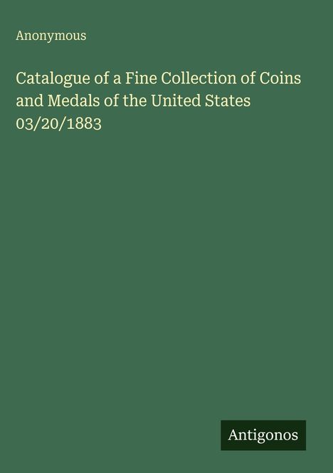 "Anonymous: Catalogue of a Fine Collection of Coins and Medals of the United States 03/20/1883." Grüner Hintergrund, Antigonos-Logo unten.