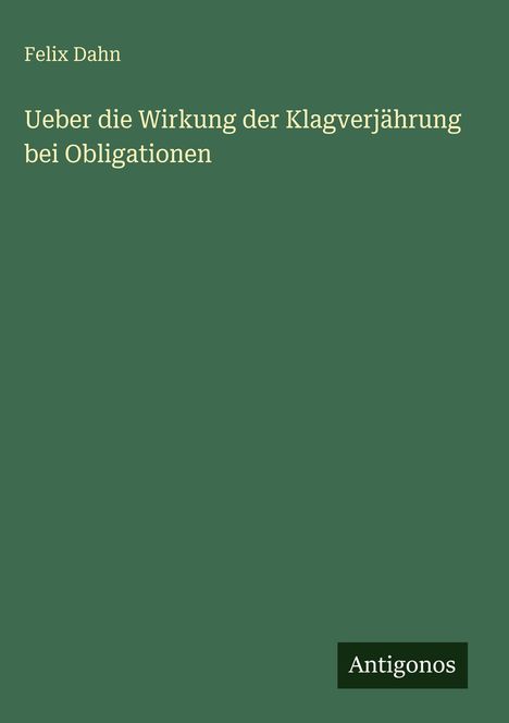 Felix Dahn, "Ueber die Wirkung der Klagverjährung bei Obligationen". Grüner Hintergrund, Antigonos-Logo unten.