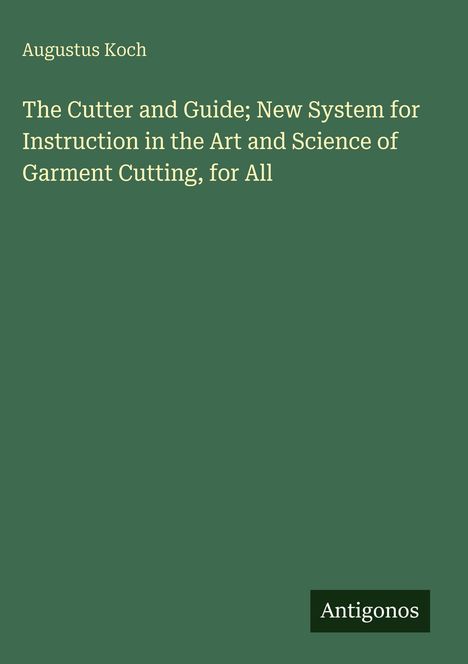 Titel: "The Cutter and Guide; New System for Instruction in the Art and Science of Garment Cutting, for All". Autor: Augustus Koch. Dunkelgrüner Hintergrund. Unten rechts Logo mit "Antigonos".