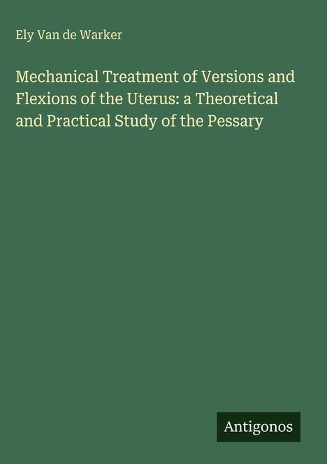 Ely Van de Warker. Mechanical Treatment...Uterus: a Theoretical and Practical Study of the Pessary. Antigonos.