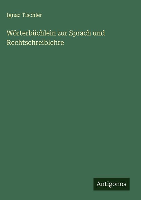 Cover eines Buches von Ignaz Tischler. Titel: "Wörterbüchlein zur Sprach und Rechtschreiblehre". Unten steht "Antigonos".