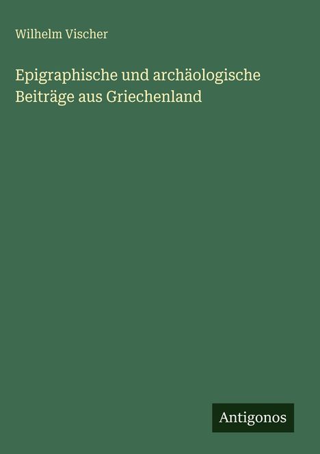 „Wilhelm Vischer: Epigraphische und archäologische Beiträge aus Griechenland“ steht auf grünem Hintergrund. Links Text.