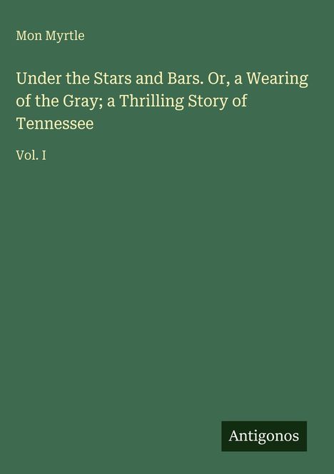 Buchtitel: "Under the Stars and Bars. Or, a Wearing of the Gray; a Thrilling Story of Tennessee" von Mon Myrtle, Vol. I. Logo: Antigonos. Hintergrund grün.