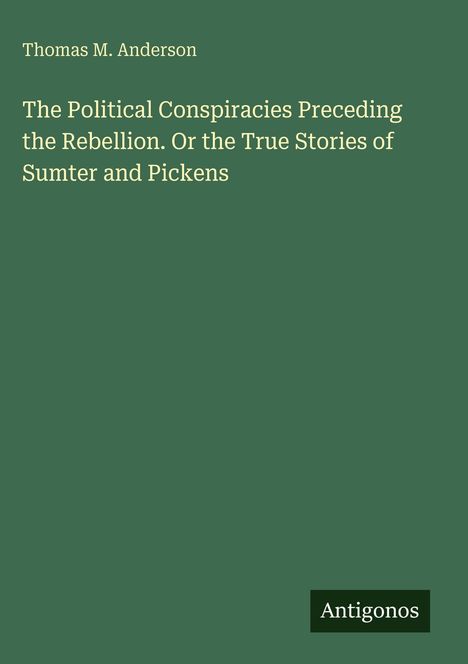 Titel: The Political Conspiracies Preceding the Rebellion. Oder: True Stories of Sumter and Pickens. Autor: Thomas M. Anderson. Verlag: Antigonos. Hintergrund grün.