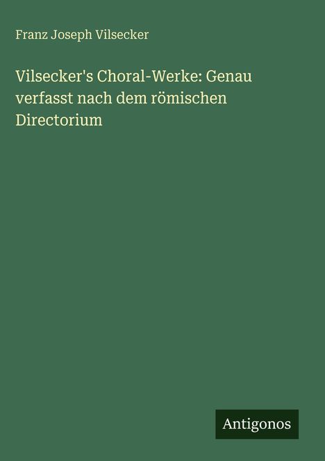 Grüner Hintergrund mit weißem Text: "Franz Joseph Vilsecker, Vilsecker's Choral-Werke: Genau verfasst nach dem römischen Directorium". Unten "Antigonos".