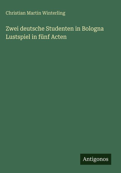 Text: "Christian Martin Winterling, Zwei deutsche Studenten in Bologna, Lustspiel in fünf Acten." Unten rechts: "Antigonos".
