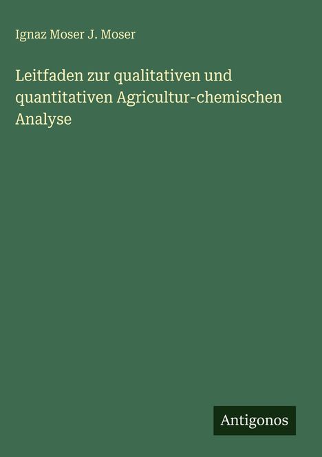 Grüner Hintergrund, oben die Namen Ignaz Moser J. Moser, darunter Titel: Leitfaden zur qualitativen und quantitativen Agricultur-chemischen Analyse. Unten rechts: Logo Antigonos.