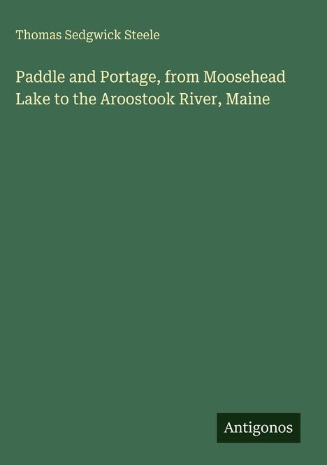 Grüner Hintergrund mit Text: Thomas Sedgwick Steele; Paddle and Portage, from Moosehead Lake to the Aroostook River, Maine; Antigonos.