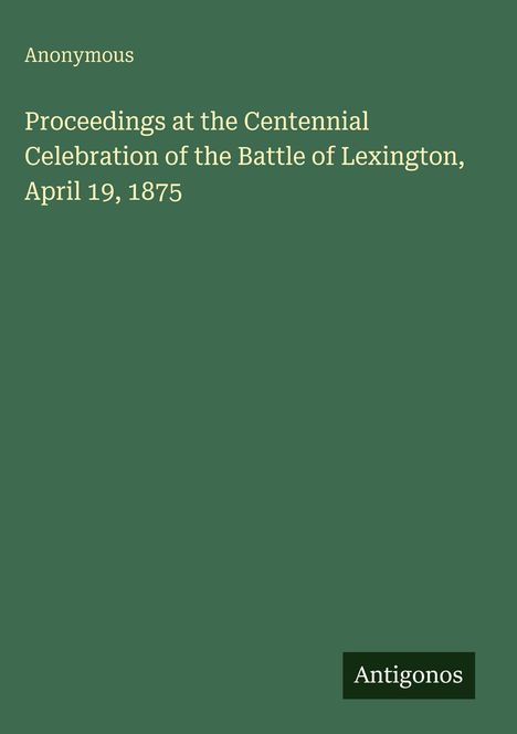 Anonymous: Proceedings at the Centennial Celebration of the Battle of Lexington, April 19, 1875. Unten rechts steht "Antigonos".