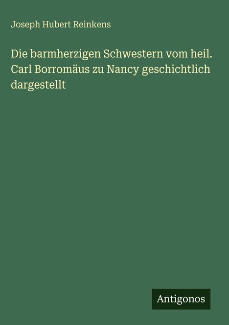 Joseph Hubert Reinkens. Die barmherzigen Schwestern vom heil. Carl Borromäus zu Nancy geschichtlich dargestellt. Antigonos.