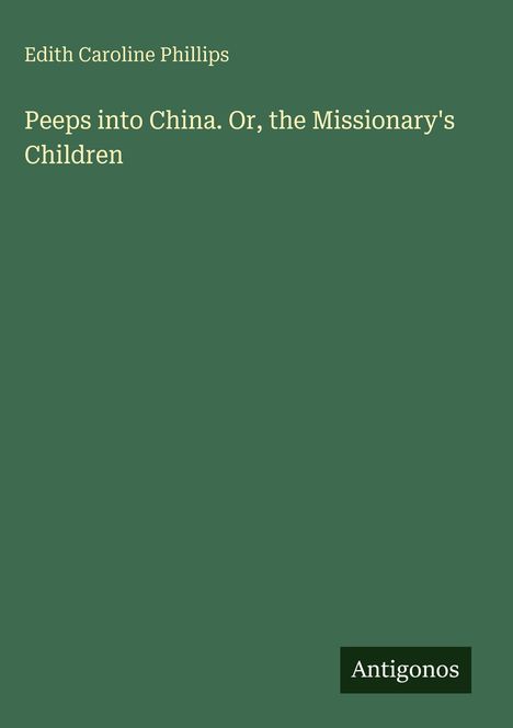 Autor: Edith Caroline Phillips. Titel: Peeps into China. Or, the Missionary's Children. Unten rechts: Logo "Antigonos". Silberne Schrift auf dunkelgrünem Hintergrund.