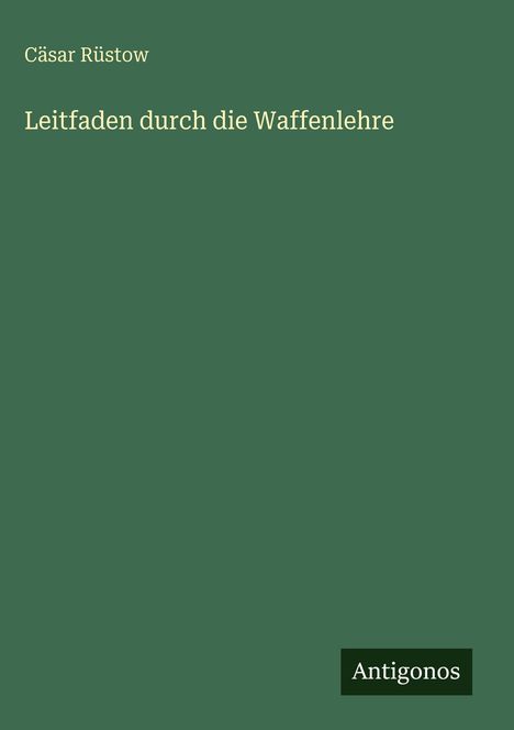 Oben steht "Cäsar Rüstow". Darunter "Leitfaden durch die Waffenlehre". Unten rechts das Logo "Antigonos". Grüner Hintergrund.