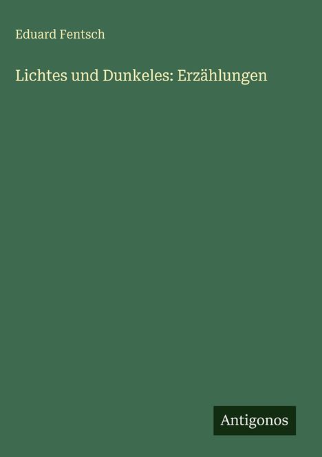 Grüner Hintergrund. Oben Text: "Eduard Fentsch". Mittig: "Lichtes und Dunkeles: Erzählungen". Unten rechts Logo: "Antigonos".
