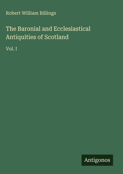 "Robert William Billings. The Baronial and Ecclesiastical Antiquities of Scotland. Vol. I." Grüner Hintergrund, Logo "Antigonos".