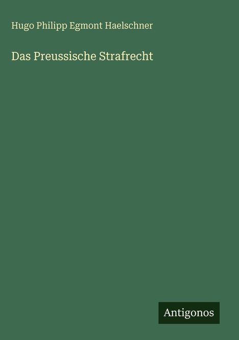 Titel: "Das Preussische Strafrecht" von Hugo Philipp Egmont Haelschner, Logo: "Antigonos", grüner Hintergrund.