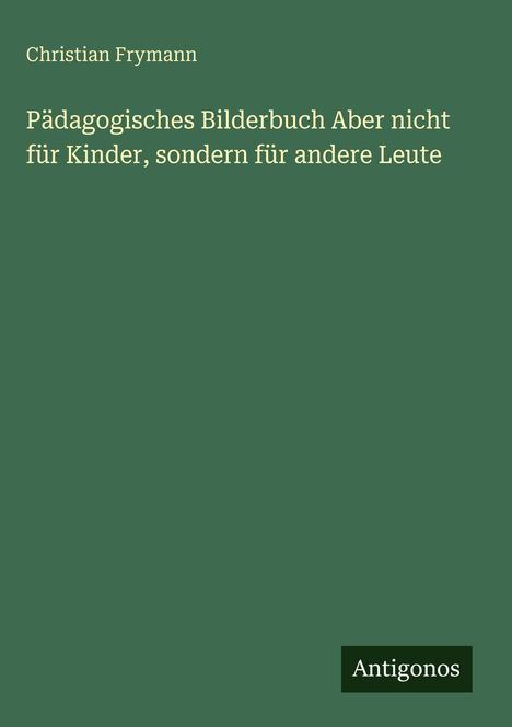 Titel: Pädagogisches Bilderbuch aber nicht für Kinder, sondern für andere Leute. Autor: Christian Frymann. Logo: Antigonos.