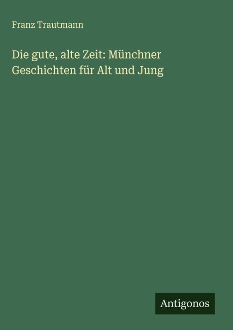 Franz Trautmann. Die gute, alte Zeit: Münchner Geschichten für Alt und Jung. Unten steht "Antigonos". Grüner Hintergrund.