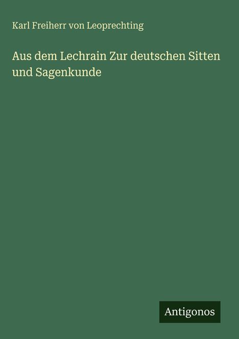 Oben steht "Karl Freiherr von Leoprechting". Darunter der Titel "Aus dem Lechrain Zur deutschen Sitten und Sagenkunde". Rechts unten steht "Antigonos" auf dunkelgrünem Grund.