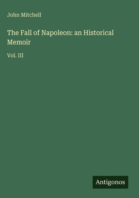 Autor: John Mitchell. Titel: The Fall of Napoleon: an Historical Memoir Vol. III. Antigonos Logo unten rechts.