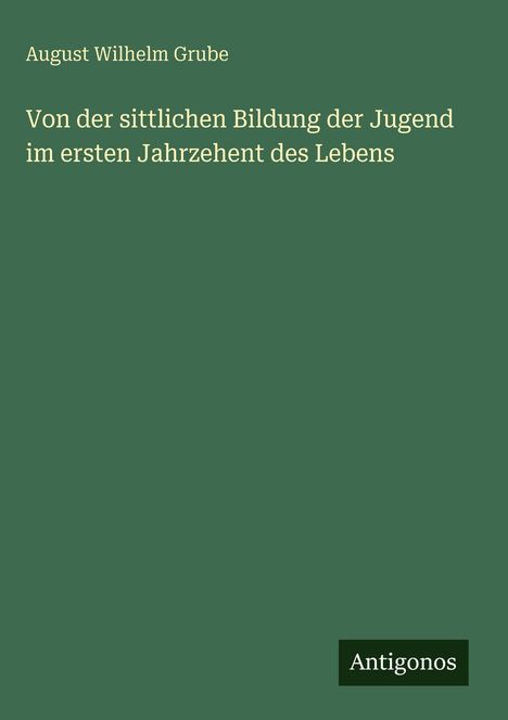 Titel: "Von der sittlichen Bildung der Jugend im ersten Jahrzehnt des Lebens" von August Wilhelm Grube. Unten Logo "Antigonos". Brauner Hintergrund.